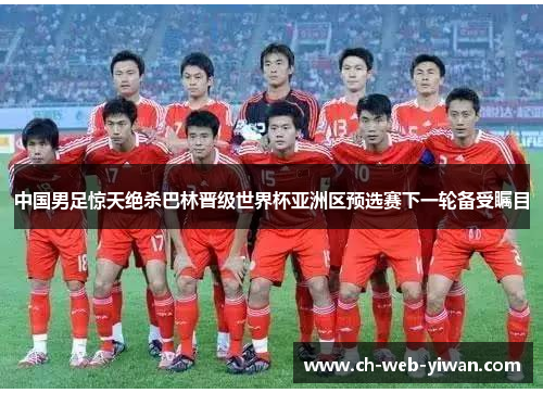 中国男足惊天绝杀巴林晋级世界杯亚洲区预选赛下一轮备受瞩目